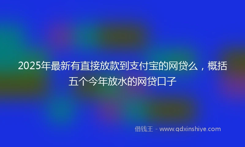 2025年最新有直接放款到支付宝的网贷么，概括五个今年放水的网贷口子