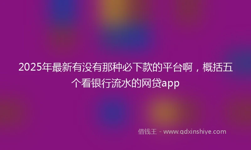 2025年最新有没有那种必下款的平台啊，概括五个看银行流水的网贷app