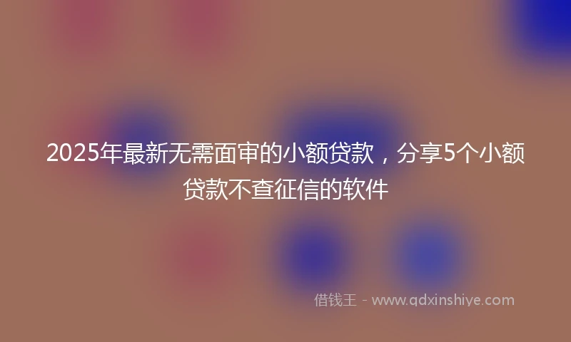 2025年最新无需面审的小额贷款，分享5个小额贷款不查征信的软件