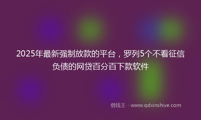 2025年最新强制放款的平台，罗列5个不看征信负债的网贷百分百下款软件