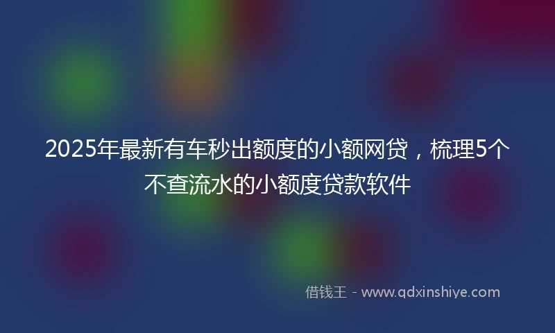 2025年最新有车秒出额度的小额网贷，梳理5个不查流水的小额度贷款软件