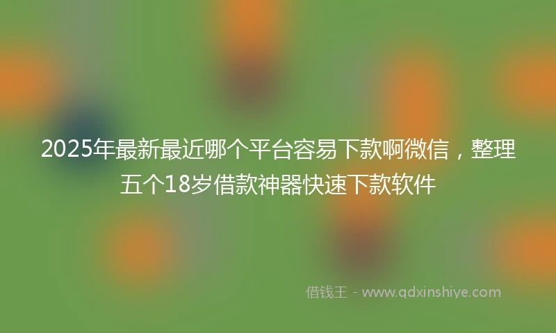 2025年最新最近哪个平台容易下款啊微信，整理五个18岁借款神器快速下款软件