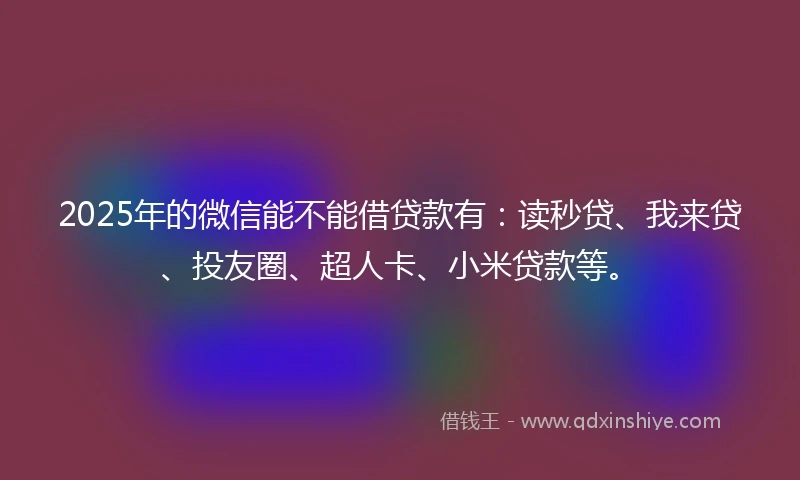 2025年的微信能不能借贷款有：读秒贷、我来贷、投友圈、超人卡、小米贷款等。