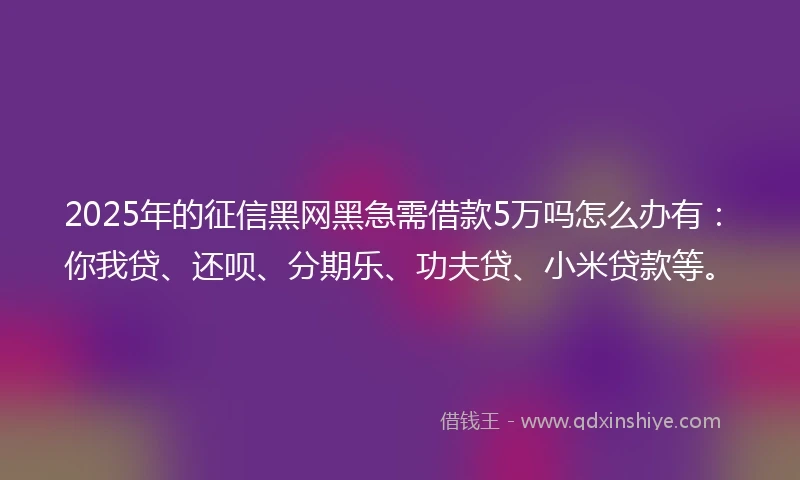 2025年的征信黑网黑急需借款5万吗怎么办有：你我贷、还呗、分期乐、功夫贷、小米贷款等。