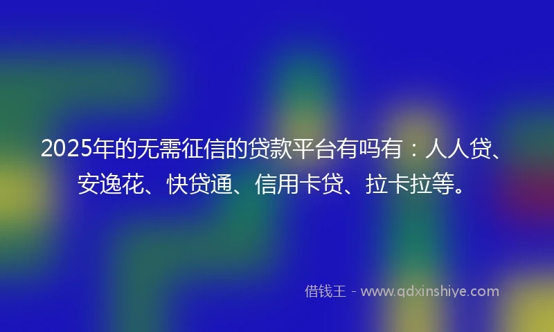2025年的无需征信的贷款平台有吗有：人人贷、安逸花、快贷通、信用卡贷、拉卡拉等。