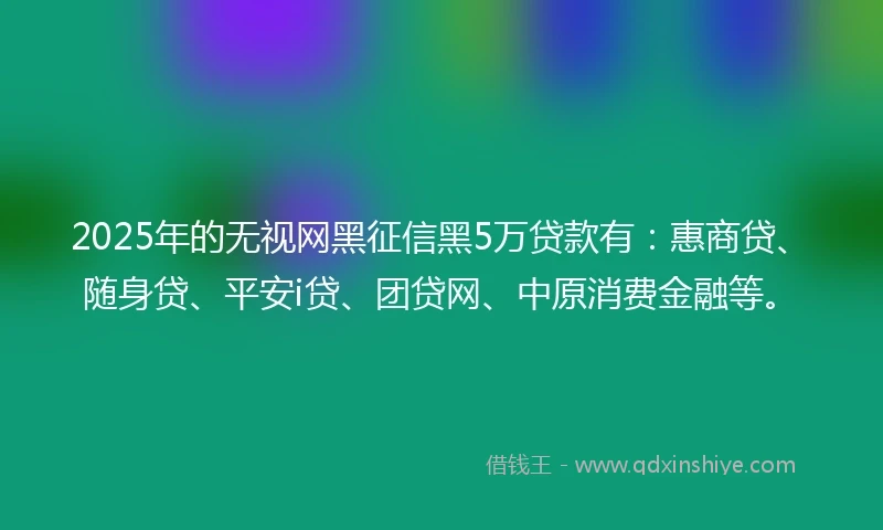 2025年的无视网黑征信黑5万贷款有：惠商贷、随身贷、平安i贷、团贷网、中原消费金融等。