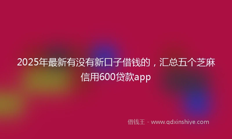 2025年最新有没有新口子借钱的，汇总五个芝麻信用600贷款app