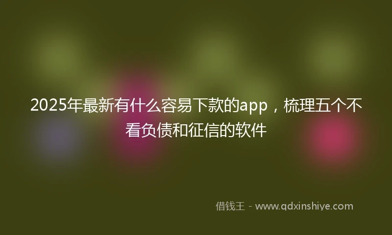 2025年最新有什么容易下款的app，梳理五个不看负债和征信的软件