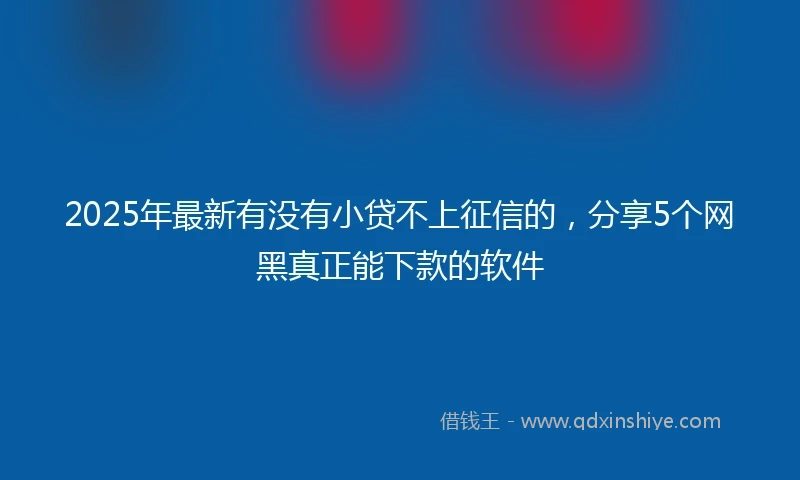 2025年最新有没有小贷不上征信的，分享5个网黑真正能下款的软件