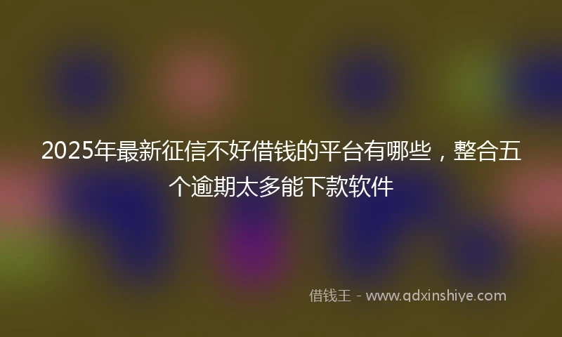 2025年最新征信不好借钱的平台有哪些，整合五个逾期太多能下款软件