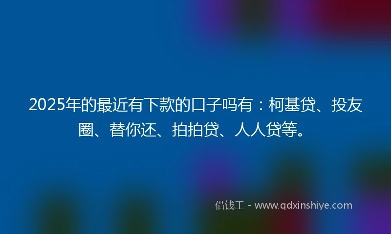 2025年的最近有下款的口子吗有：柯基贷、投友圈、替你还、拍拍贷、人人贷等。