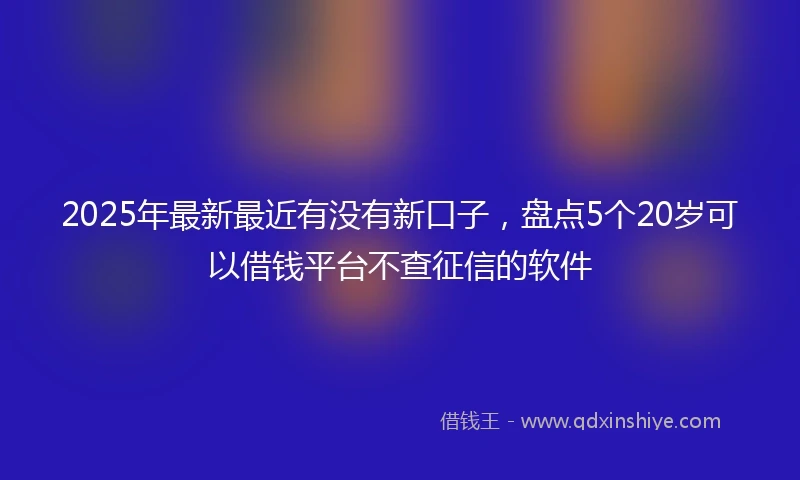 2025年最新最近有没有新口子，盘点5个20岁可以借钱平台不查征信的软件