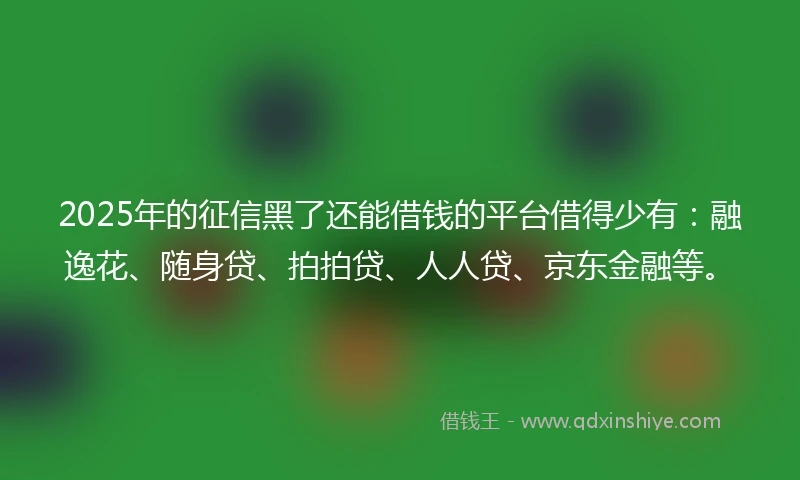 2025年的征信黑了还能借钱的平台借得少有：融逸花、随身贷、拍拍贷、人人贷、京东金融等。