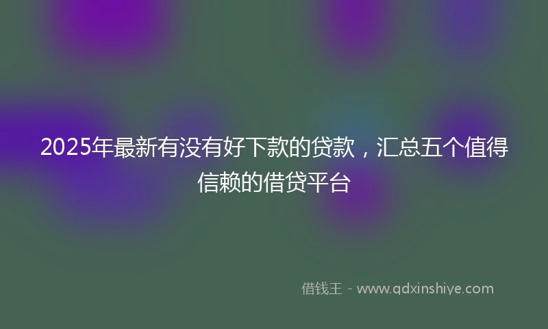 2025年最新有没有好下款的贷款，汇总五个值得信赖的借贷平台