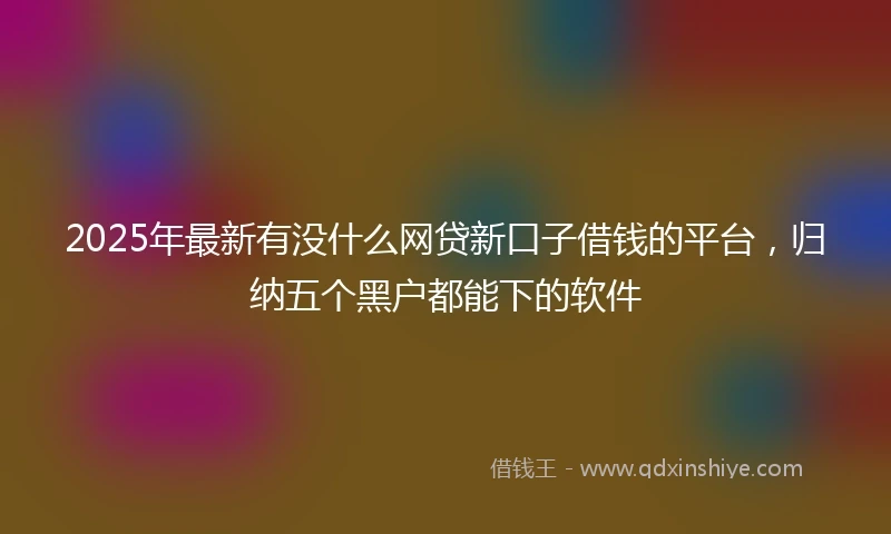 2025年最新有没什么网贷新口子借钱的平台，归纳五个黑户都能下的软件