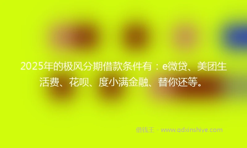 2025年的极风分期借款条件有：e微贷、美团生活费、花呗、度小满金融、替你还等。