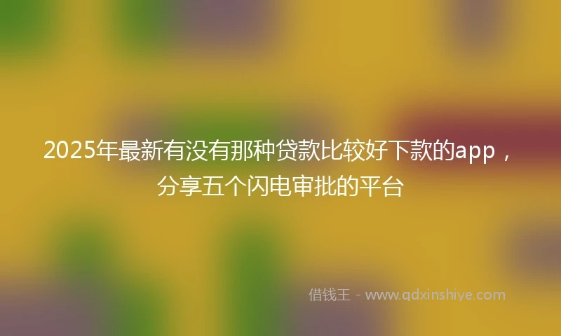 2025年最新有没有那种贷款比较好下款的app，分享五个闪电审批的平台