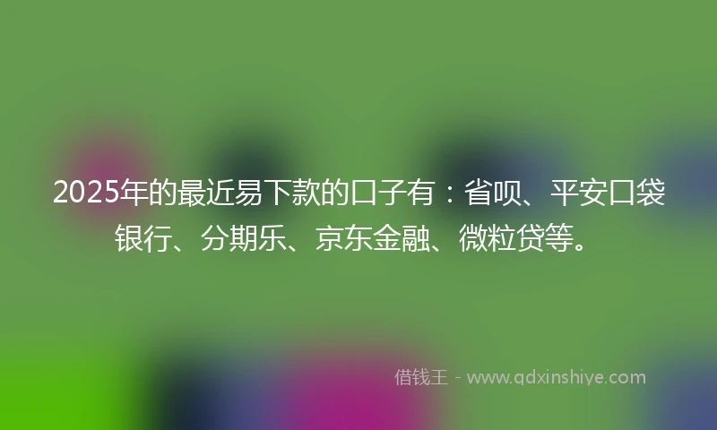 2025年的最近易下款的口子有：省呗、平安口袋银行、分期乐、京东金融、微粒贷等。