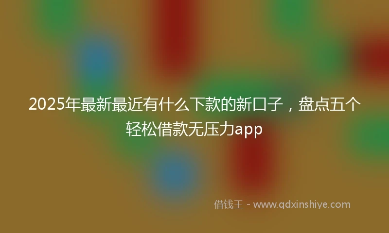 2025年最新最近有什么下款的新口子，盘点五个轻松借款无压力app