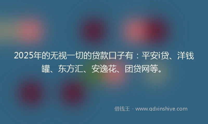 2025年的无视一切的贷款口子有：平安i贷、洋钱罐、东方汇、安逸花、团贷网等。