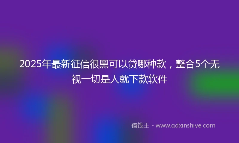 2025年最新征信很黑可以贷哪种款，整合5个无视一切是人就下款软件