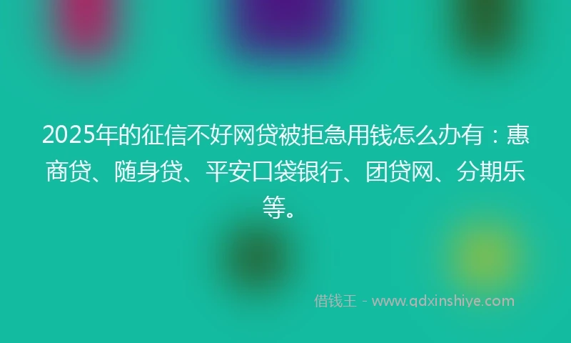 2025年的征信不好网贷被拒急用钱怎么办有：惠商贷、随身贷、平安口袋银行、团贷网、分期乐等。