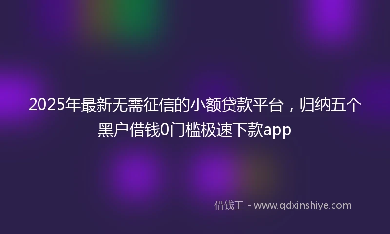2025年最新无需征信的小额贷款平台，归纳五个黑户借钱0门槛极速下款app