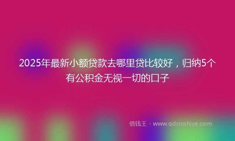 2025年最新小额贷款去哪里贷比较好，归纳5个有公积金无视一切的口子