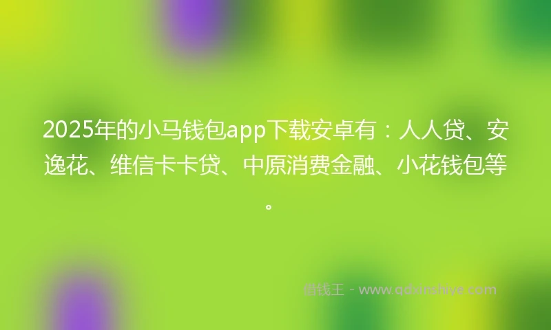 2025年的小马钱包app下载安卓有：人人贷、安逸花、维信卡卡贷、中原消费金融、小花钱包等。