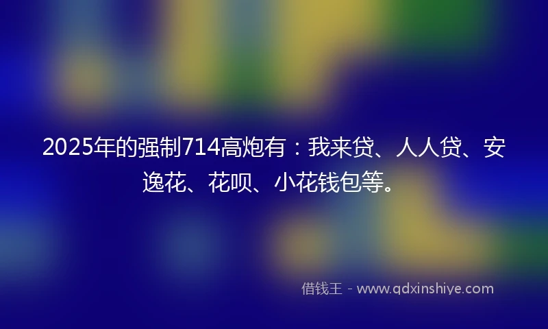 2025年的强制714高炮有：我来贷、人人贷、安逸花、花呗、小花钱包等。