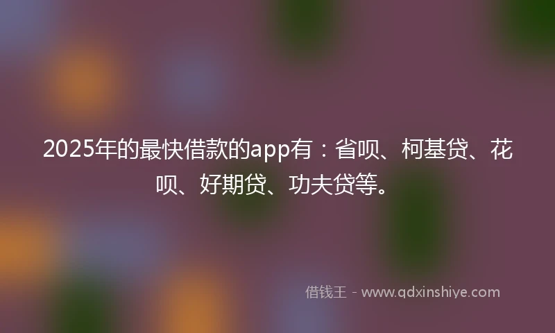 2025年的最快借款的app有：省呗、柯基贷、花呗、好期贷、功夫贷等。