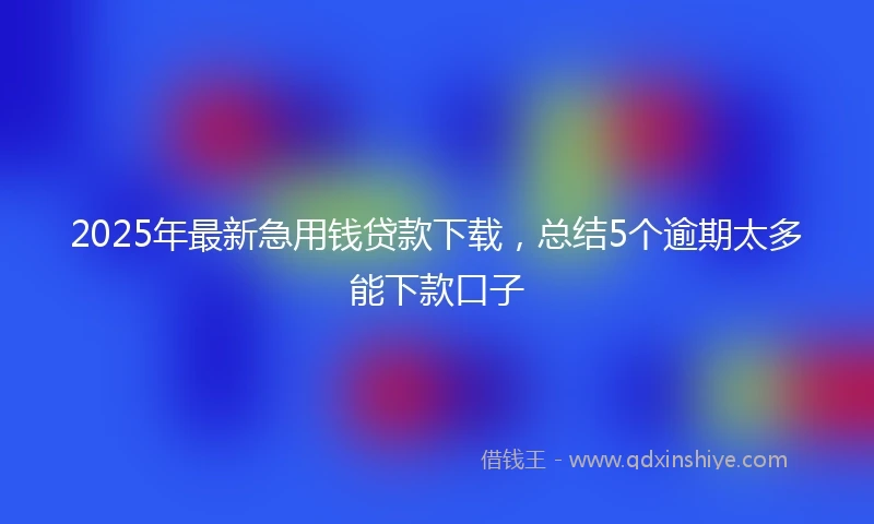 2025年最新急用钱贷款下载，总结5个逾期太多能下款口子