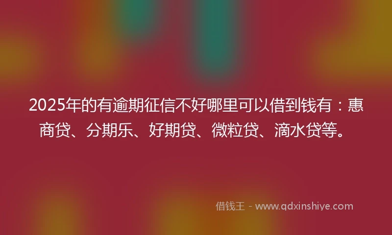 2025年的有逾期征信不好哪里可以借到钱有：惠商贷、分期乐、好期贷、微粒贷、滴水贷等。