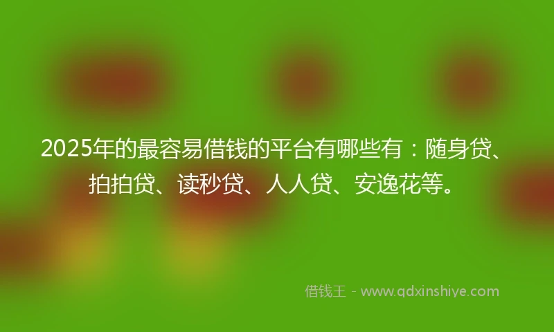2025年的最容易借钱的平台有哪些有：随身贷、拍拍贷、读秒贷、人人贷、安逸花等。