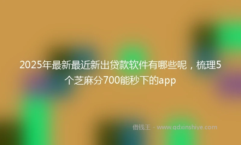 2025年最新最近新出贷款软件有哪些呢，梳理5个芝麻分700能秒下的app