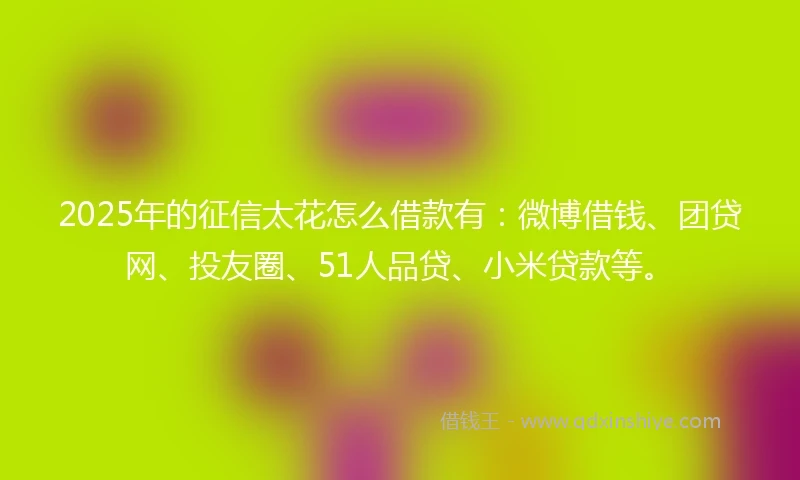 2025年的征信太花怎么借款有：微博借钱、团贷网、投友圈、51人品贷、小米贷款等。