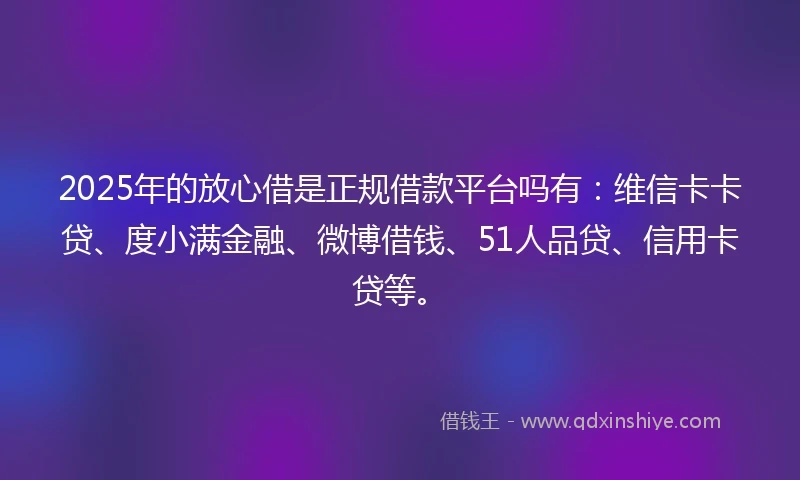 2025年的放心借是正规借款平台吗有：维信卡卡贷、度小满金融、微博借钱、51人品贷、信用卡贷等。