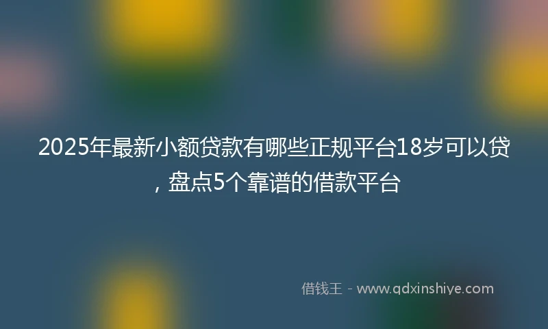 2025年最新小额贷款有哪些正规平台18岁可以贷，盘点5个靠谱的借款平台