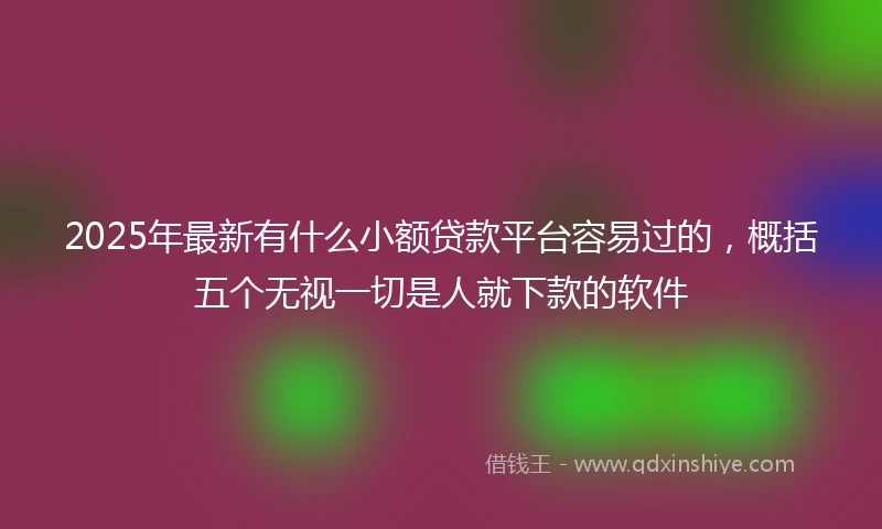 2025年最新有什么小额贷款平台容易过的，概括五个无视一切是人就下款的软件
