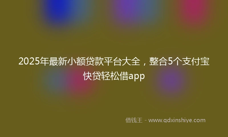 2025年最新小额贷款平台大全,整合5个支付宝快贷轻松借app
