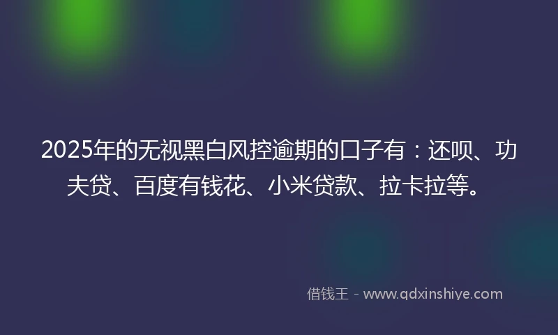2025年的无视黑白风控逾期的口子有：还呗、功夫贷、百度有钱花、小米贷款、拉卡拉等。