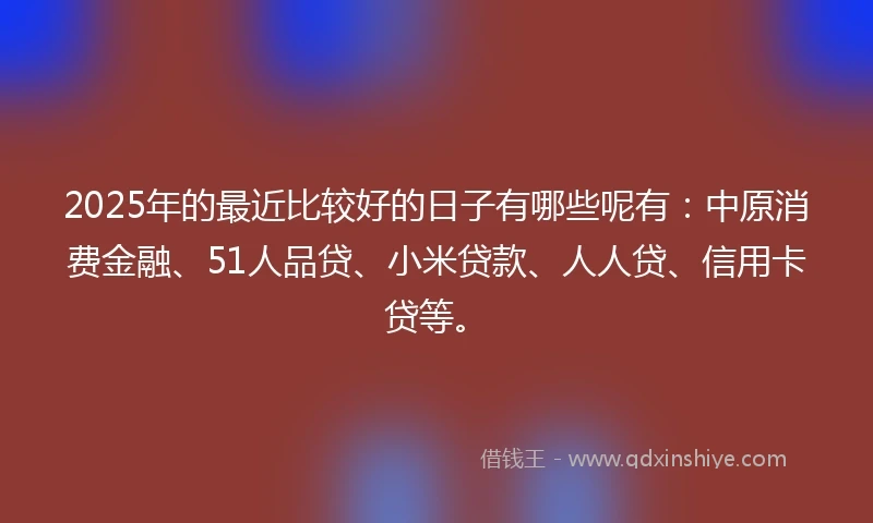 2025年的最近比较好的日子有哪些呢有：中原消费金融、51人品贷、小米贷款、人人贷、信用卡贷等。