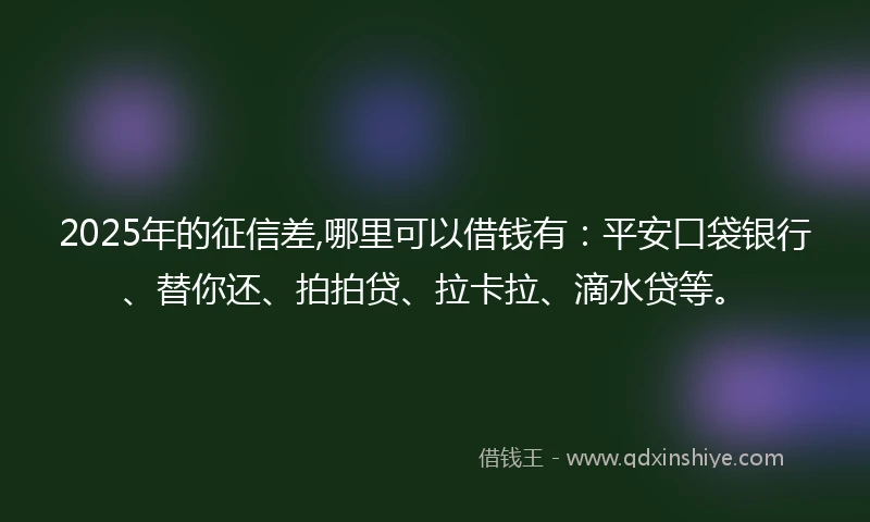 2025年的征信差,哪里可以借钱有：平安口袋银行、替你还、拍拍贷、拉卡拉、滴水贷等。