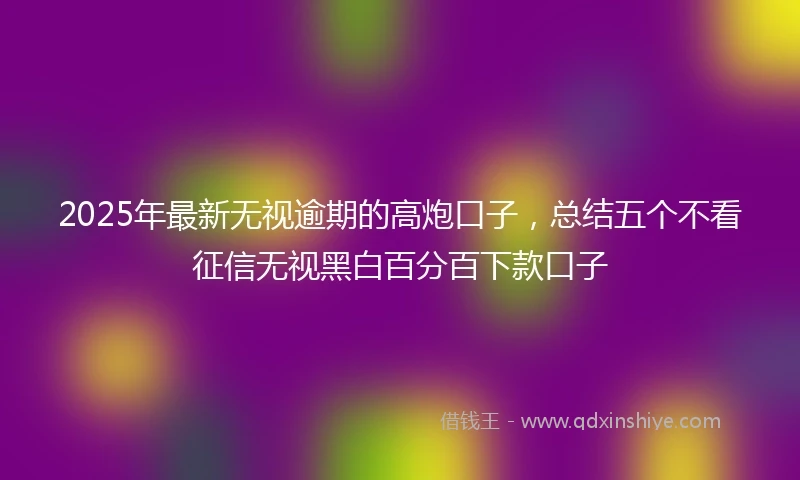 2025年最新无视逾期的高炮口子，总结五个不看征信无视黑白百分百下款口子