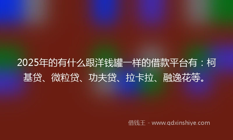 2025年的有什么跟洋钱罐一样的借款平台有：柯基贷、微粒贷、功夫贷、拉卡拉、融逸花等。
