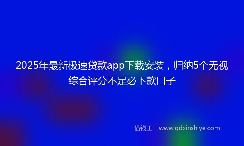 2025年最新极速贷款app下载安装，归纳5个无视综合评分不足必下款口子