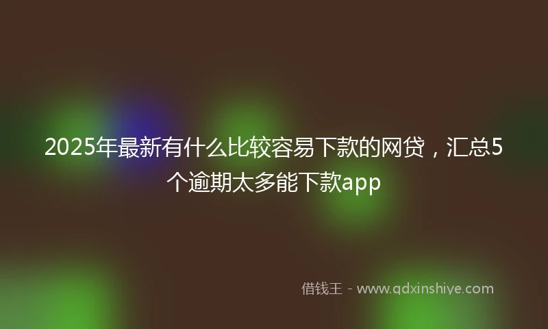 2025年最新有什么比较容易下款的网贷，汇总5个逾期太多能下款app