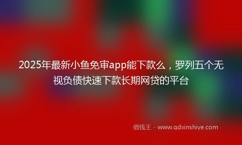2025年最新小鱼免审app能下款么，罗列五个无视负债快速下款长期网贷的平台