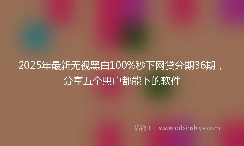 2025年最新无视黑白100%秒下网贷分期36期，分享五个黑户都能下的软件
