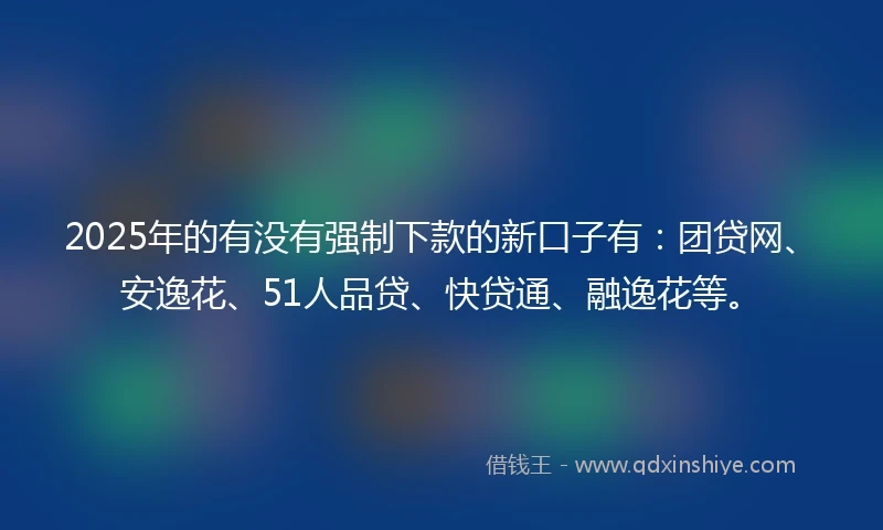 2025年的有没有强制下款的新口子有：团贷网、安逸花、51人品贷、快贷通、融逸花等。